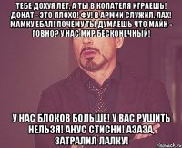 тебе дохуя лет, а ты в копателя играешь! донат - это плохо! фу! в армии служил, лах! мамку ебал! почему ты думаешь что майн - говно? у нас мир бесконечный! у нас блоков больше! у вас рушить нельзя! анус стисни! азаза, затралил лалку!