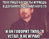 Твое лицо когда ты играешь в догонялся,догнал кого то И он говорит типо "Я устал, я не играю"