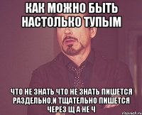 Как можно быть настолько тупым Что не знать что Не знать пишется раздельно,и тщательно пишется через щ а не ч