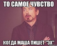 То самое чувство Когда Маша пишет "эх"