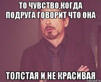 ТО ЧУВСТВО,КОГДА ПОДРУГА ГОВОРИТ ЧТО ОНА ТОЛСТАЯ И НЕ КРАСИВАЯ