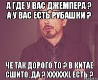 А где у вас джемпера ? А у вас есть рубашки ? Че так дорого то ? В Китае сшито, да ? XXXXXXL есть ?