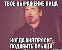 твое выражение лица когда Аня просит подавить прыщи