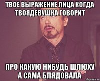 твое выражение лица когда твоядевушка говорит про какую нибудь шлюху а сама блядовала