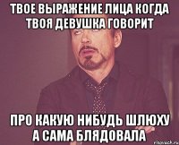 твое выражение лица когда твоя девушка говорит про какую нибудь шлюху а сама блядовала