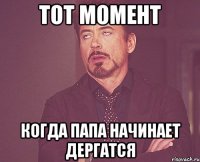 Тот момент когда папа начинает дергатся