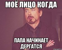 Моё лицо когда папа начинает дергатся