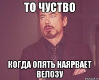 То чуство когда опять наярвает Велозу