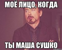 МОЁ ЛИЦО, КОГДА ТЫ МАША СУШКО