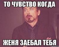 То чувство когда Женя заебал тебя