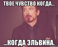 Твое чувство когда... ...Когда Эльвина.