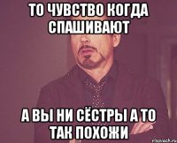 ТО чувство когда спашивают А вы ни сёстры а то так похожи