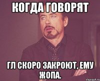 Когда говорят Гл скоро закроют, ему жопа.