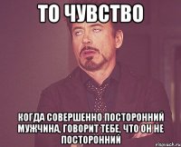 то чувство когда совершенно посторонний мужчина, говорит тебе, что он не посторонний