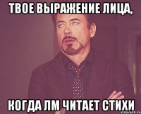 твое выражение лица, когда ЛМ читает стихи