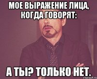 Мое выражение лица, когда говорят: А ты? Только нет.