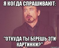 Я КОГДА СПРАШИВАЮТ: "ОТКУДА ТЫ БЕРЕШЬ ЭТИ КАРТИНКИ?"