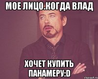 мое лицо.когда влад Хочет купить панамеру:D