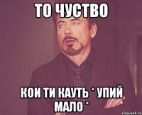 то чуство кои ти кауть * упий мало *