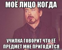 моё лицо когда училка говорит что её предмет мне пригодится