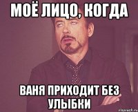 Моё лицо, когда Ваня приходит без улыбки