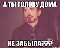 А ты голову дома Не забыла???