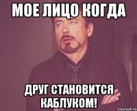 Мое лицо когда Друг становится каблуком!