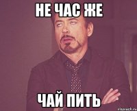 Не час же чай пить