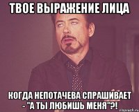 Твое выражение лица когда Непотачева спрашивает - "А ты любишь меня"?!
