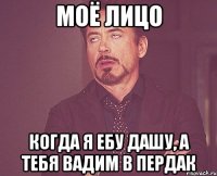Моё лицо когда я ебу дашу, а тебя вадим в пердак