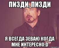 пизди, пизди я всегда зеваю когда мне интересно:D