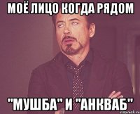моё лицо когда рядом "мушба" и "анкваб"
