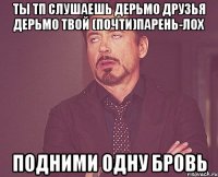 Ты ТП Слушаешь дерьмо Друзья дерьмо твой (почти)парень-лох Подними одну бровь