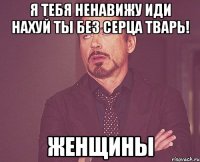 я тебя ненавижу иди нахуй ты без серца тварь! Женщины