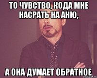 то чувство, кода мне насрать на Аню, а она думает обратное