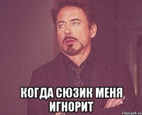  когда сюзик меня игнорит