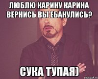 Люблю карину Карина вернись Вы ебанулись? Сука тупая)