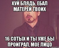 Хуй блядь, ебал матерей твоих 16 сотых и ты уже бы проиграл, мое лицо