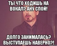 Ты что ходишь на вокал? Ану спой! Долго занималась? Выступаешь наверно?!