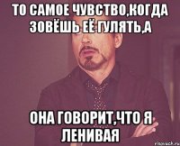 То самое чувство,когда зовёшь её гулять,а она говорит,что я ленивая