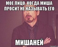 Мое лицо, когда Миша просит не называть его Мишаней