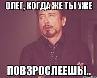 Олег, когда же ты уже Повзрослеешь!..