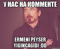 У нас на комменте ermeni PeYseR yigincagidi :DD