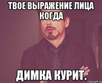 твое выражение лица когда димка курит.