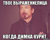 твое выражениелица когда димка курит.