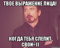 Твое выражение лица! когда тебя слепит свои=))