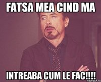 Fatsa mea cind ma Intreaba cum le fac!!!!