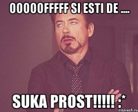 ooooofffff si esti de .... SUKA PROST!!!!! :*