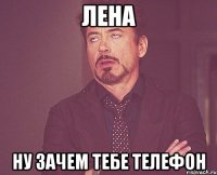 Лена Ну зачем тебе телефон