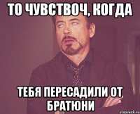 То чувствоч, когда Тебя пересадили от братюни